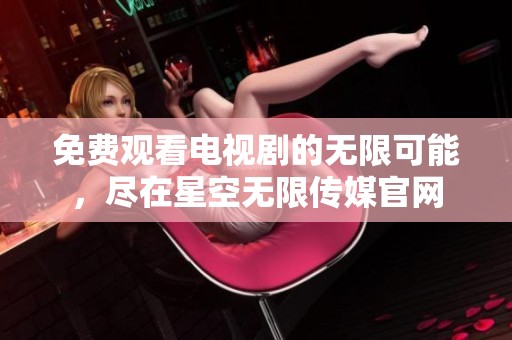 免费观看电视剧的无限可能，尽在星空无限传媒官网