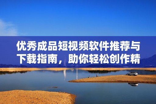 优秀成品短视频软件推荐与下载指南，助你轻松创作精彩作品