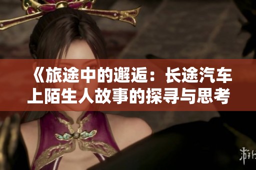 《旅途中的邂逅：长途汽车上陌生人故事的探寻与思考》