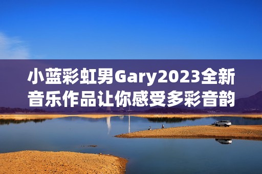 小蓝彩虹男Gary2023全新音乐作品让你感受多彩音韵之旅