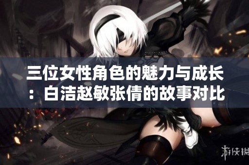 三位女性角色的魅力与成长：白洁赵敏张倩的故事对比分析