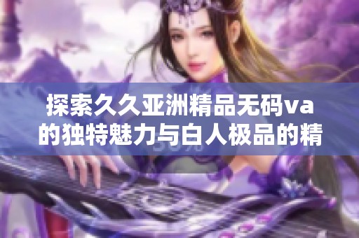 探索久久亚洲精品无码va的独特魅力与白人极品的精彩之处