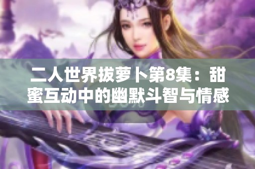 二人世界拔萝卜第8集：甜蜜互动中的幽默斗智与情感碰撞