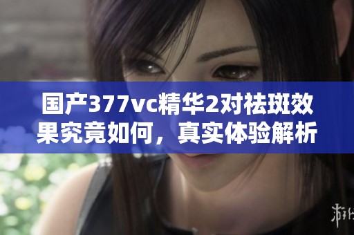 国产377vc精华2对祛斑效果究竟如何，真实体验解析