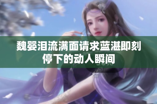 魏婴泪流满面请求蓝湛即刻停下的动人瞬间