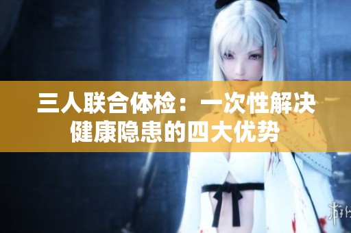 三人联合体检：一次性解决健康隐患的四大优势