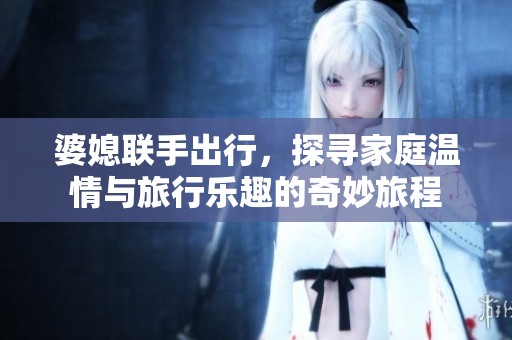 婆媳联手出行，探寻家庭温情与旅行乐趣的奇妙旅程