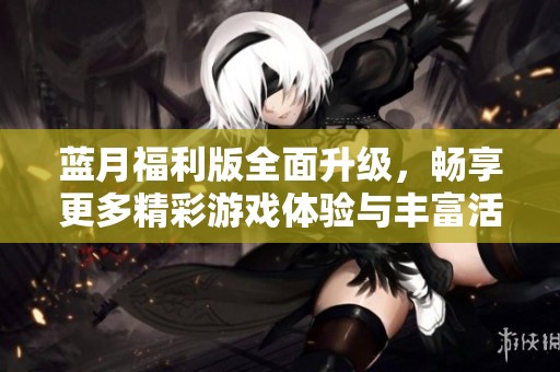 蓝月福利版全面升级，畅享更多精彩游戏体验与丰富活动