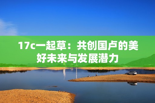 17c一起草：共创国卢的美好未来与发展潜力