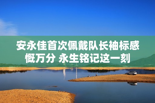 安永佳首次佩戴队长袖标感慨万分 永生铭记这一刻