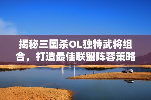 揭秘三国杀OL独特武将组合，打造最佳联盟阵容策略