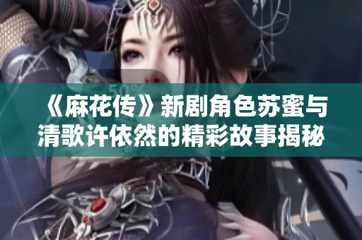 《麻花传》新剧角色苏蜜与清歌许依然的精彩故事揭秘