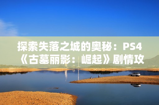 探索失落之城的奥秘：PS4《古墓丽影：崛起》剧情攻略11
