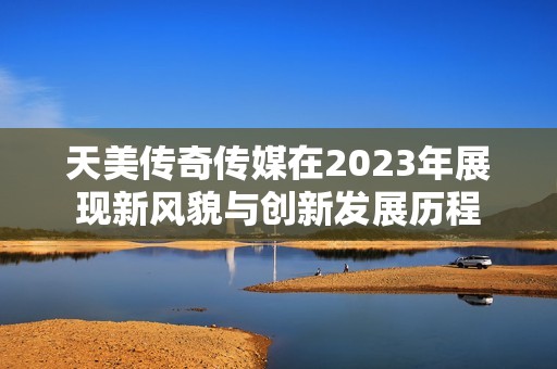 天美传奇传媒在2023年展现新风貌与创新发展历程