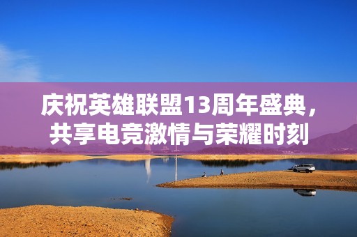 庆祝英雄联盟13周年盛典，共享电竞激情与荣耀时刻