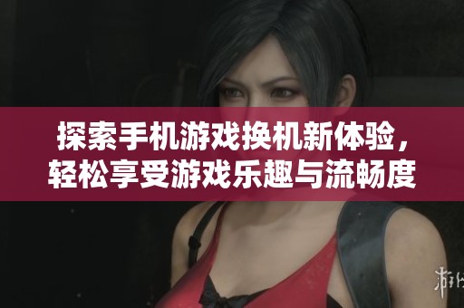 探索手机游戏换机新体验，轻松享受游戏乐趣与流畅度提升