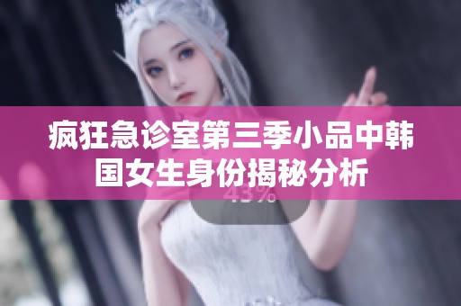 疯狂急诊室第三季小品中韩国女生身份揭秘分析