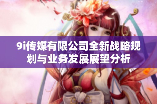 9i传媒有限公司全新战略规划与业务发展展望分析
