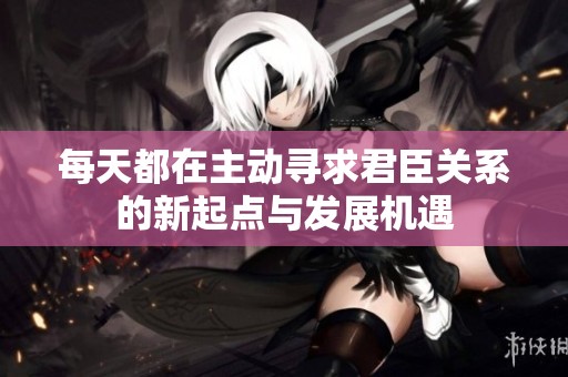 每天都在主动寻求君臣关系的新起点与发展机遇