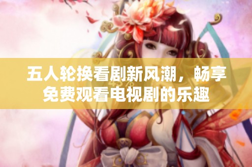 五人轮换看剧新风潮，畅享免费观看电视剧的乐趣