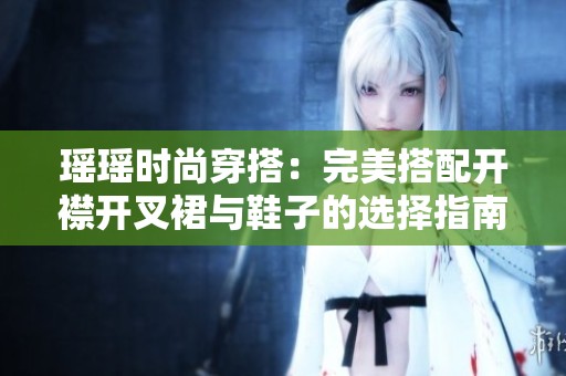 瑶瑶时尚穿搭：完美搭配开襟开叉裙与鞋子的选择指南