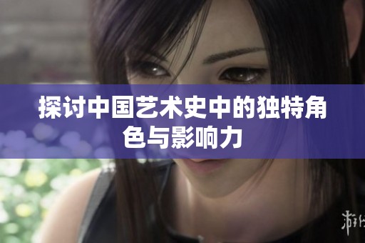 探讨中国艺术史中的独特角色与影响力