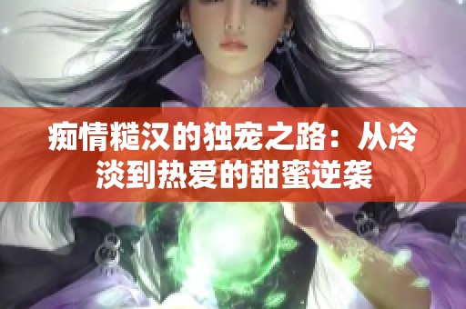 痴情糙汉的独宠之路：从冷淡到热爱的甜蜜逆袭