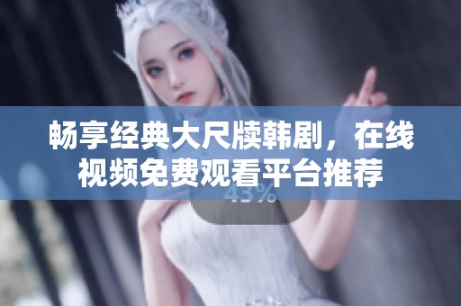 畅享经典大尺牍韩剧，在线视频免费观看平台推荐
