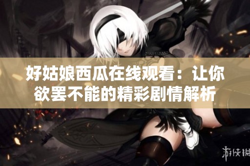 好姑娘西瓜在线观看：让你欲罢不能的精彩剧情解析