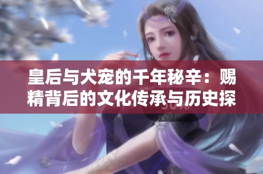 皇后与犬宠的千年秘辛：赐精背后的文化传承与历史探讨