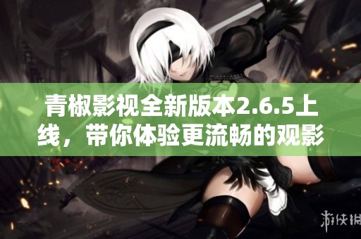 青椒影视全新版本2.6.5上线，带你体验更流畅的观影乐趣