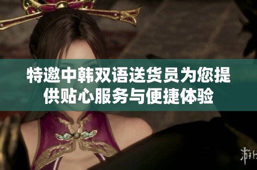 特邀中韩双语送货员为您提供贴心服务与便捷体验