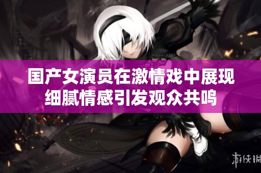 国产女演员在激情戏中展现细腻情感引发观众共鸣