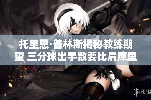 托里恩·普林斯揭秘教练期望 三分球出手数要比肩库里哈登