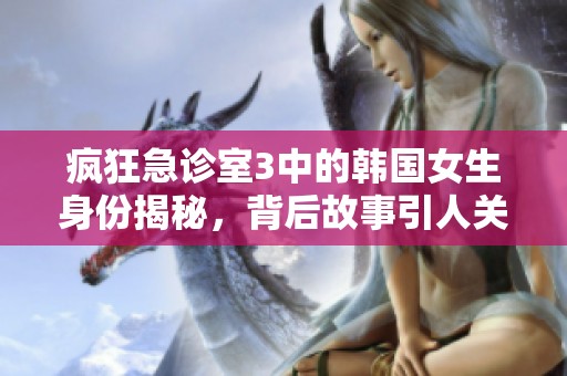 疯狂急诊室3中的韩国女生身份揭秘，背后故事引人关注