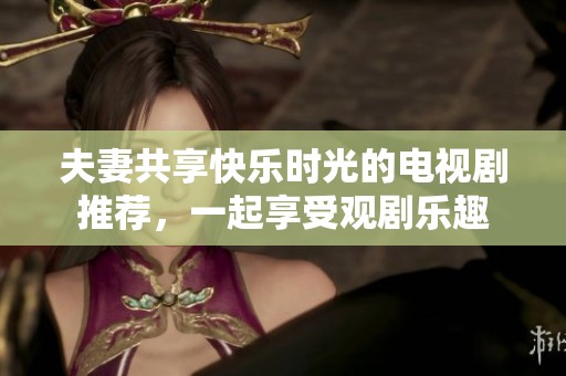 夫妻共享快乐时光的电视剧推荐，一起享受观剧乐趣