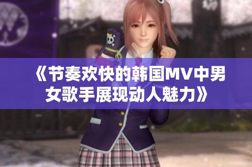 《节奏欢快的韩国MV中男女歌手展现动人魅力》