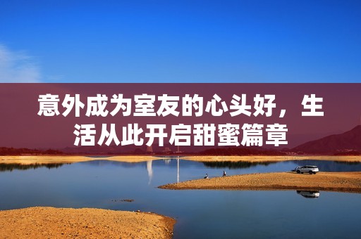 意外成为室友的心头好，生活从此开启甜蜜篇章
