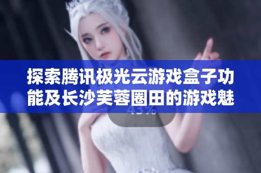 探索腾讯极光云游戏盒子功能及长沙芙蓉圈田的游戏魅力