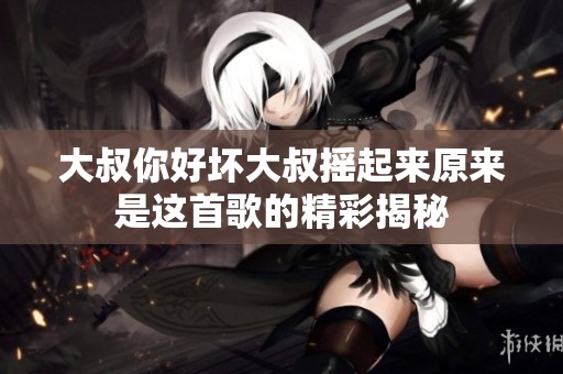 大叔你好坏大叔摇起来原来是这首歌的精彩揭秘