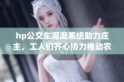 hp公交车灌溉系统助力庄主，工人们齐心协力推动农业发展