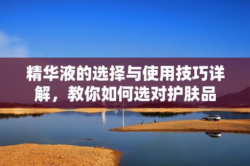 精华液的选择与使用技巧详解，教你如何选对护肤品