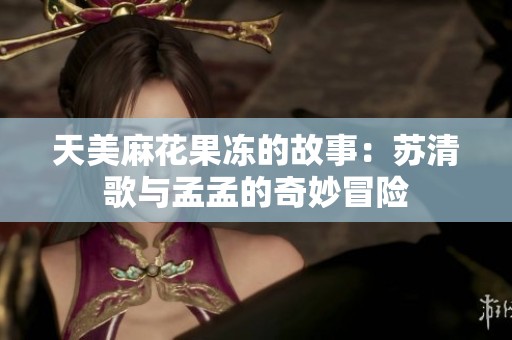 天美麻花果冻的故事：苏清歌与孟孟的奇妙冒险