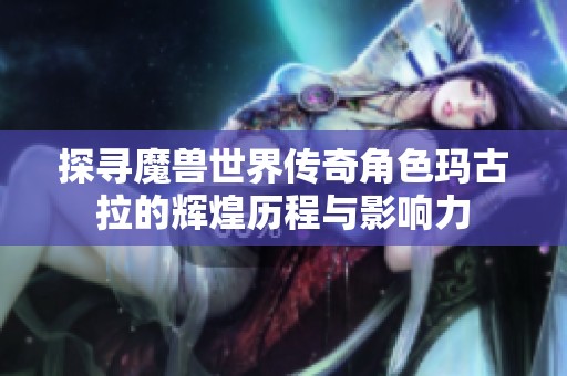 探寻魔兽世界传奇角色玛古拉的辉煌历程与影响力