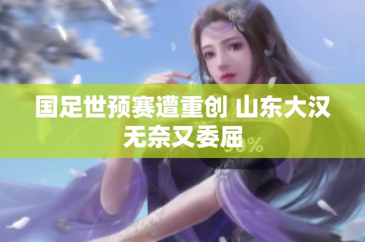 国足世预赛遭重创 山东大汉无奈又委屈