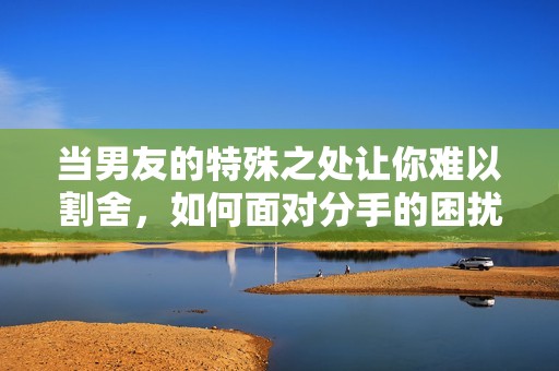 当男友的特殊之处让你难以割舍，如何面对分手的困扰？