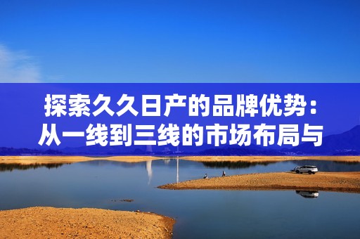 探索久久日产的品牌优势：从一线到三线的市场布局与发展策略