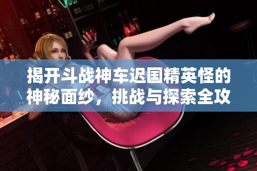 揭开斗战神车迟国精英怪的神秘面纱，挑战与探索全攻略