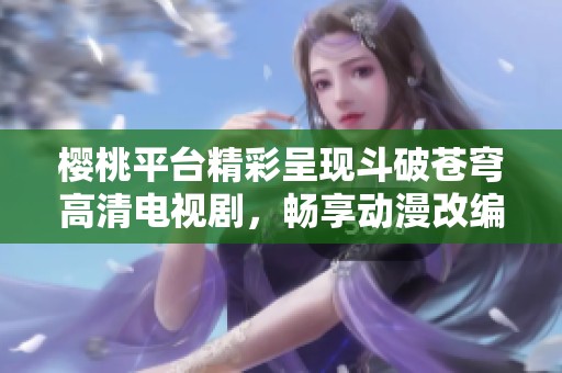 樱桃平台精彩呈现斗破苍穹高清电视剧，畅享动漫改编之旅
