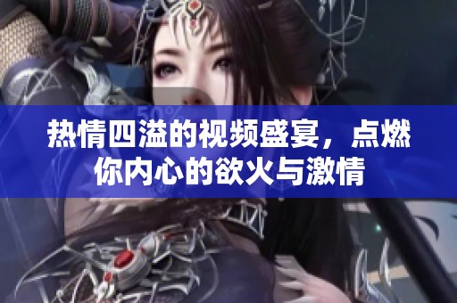 热情四溢的视频盛宴，点燃你内心的欲火与激情